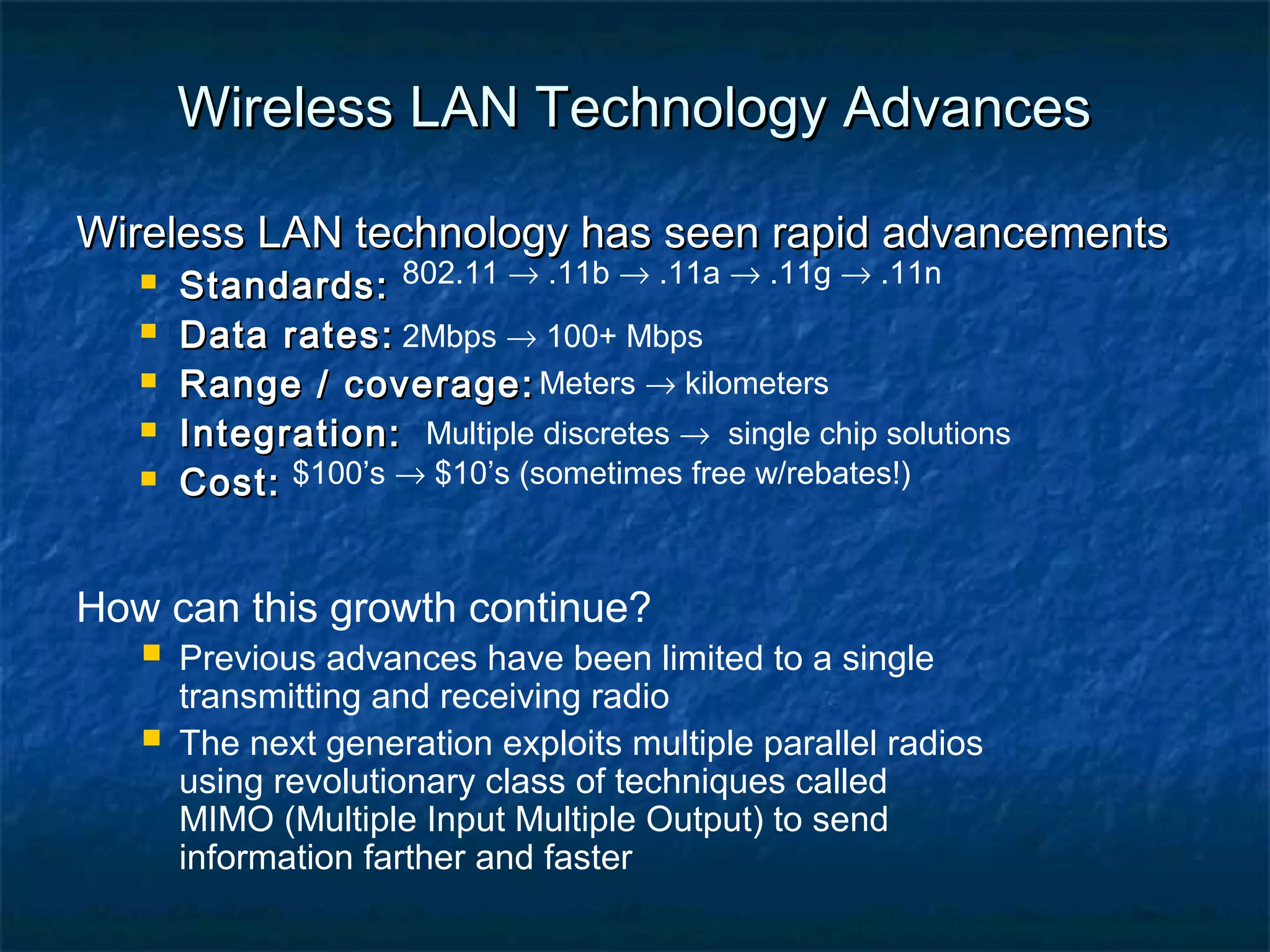 Wireless LAN Technology Advances
Wireless LAN technology has seen rapid advancements






Standards: 802.11 → .11b → .11a → .11g → .11n
Data rates: 2Mbps → 100+ Mbps
Range / coverage: Meters → kilometers
Integration: Multiple discretes → single chip solutions
Cost: $100’s → $10’s (sometimes free w/rebates!)

How can this growth continue?

 Previous advances have been limited to a single


transmitting and receiving radio
The next generation exploits multiple parallel radios
using revolutionary class of techniques called
MIMO (Multiple Input Multiple Output) to send
information farther and faster

 