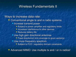 Wireless Fundamentals II
Ways to increase data rate:


Conventional single tx and rx radio systems


Increase transmit power






Use high gain directional antennas




Fixed direction(s) limit coverage to given sector(s)

Use more frequency spectrum




Subject to power amplifier and regulatory limits
Increases interference to other devices
Reduces battery life

Subject to FCC / regulatory domain constraints

Advanced MIMO: Use multiple tx and / or rx radios!

 