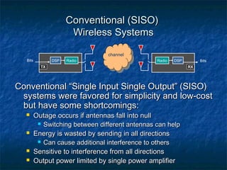Conventional (SISO)
Wireless Systems
channel
Bits

DSP

Radio

Radio

DSP

TX

Bits
RX

Conventional “Single Input Single Output” (SISO)
systems were favored for simplicity and low-cost
but have some shortcomings:







Outage occurs if antennas fall into null
 Switching between different antennas can help
Energy is wasted by sending in all directions
 Can cause additional interference to others
Sensitive to interference from all directions
Output power limited by single power amplifier

 