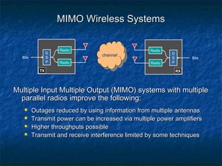 MIMO Wireless Systems

D
S
P

Bits
TX

Radio
Radio

channel

Radio
Radio

D
S
P

Bits
RX

Multiple Input Multiple Output (MIMO) systems with multiple
parallel radios improve the following:





Outages reduced by using information from multiple antennas
Transmit power can be increased via multiple power amplifiers
Higher throughputs possible
Transmit and receive interference limited by some techniques

 