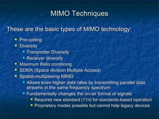 MIMO Techniques
These are the basic types of MIMO technology:








Pre-coding
Diversity
 Transmitter Diversity
 Receiver diversity
Maximum Ratio combining
SDMA (Space division Multiple Access)
Spatial-multiplexing MIMO
 Allows even higher data rates by transmitting parallel data
streams in the same frequency spectrum
 Fundamentally changes the on-air format of signals
 Requires new standard (11n) for standards-based operation
 Proprietary modes possible but cannot help legacy devices

 