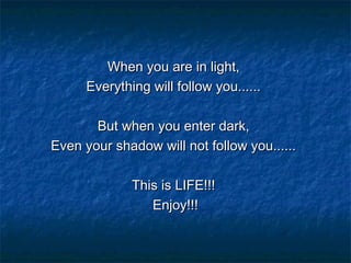 When you are in light,
Everything will follow you......
But when you enter dark,
Even your shadow will not follow you......
This is LIFE!!!
Enjoy!!!

 