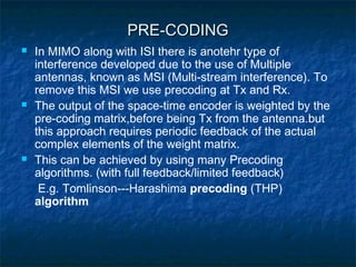 PRE-CODING






In MIMO along with ISI there is anotehr type of
interference developed due to the use of Multiple
antennas, known as MSI (Multi-stream interference). To
remove this MSI we use precoding at Tx and Rx.
The output of the space-time encoder is weighted by the
pre-coding matrix,before being Tx from the antenna.but
this approach requires periodic feedback of the actual
complex elements of the weight matrix.
This can be achieved by using many Precoding
algorithms. (with full feedback/limited feedback)
E.g. Tomlinson---Harashima precoding (THP)
algorithm

 