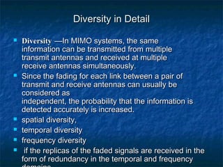 Diversity in Detail









Diversity —In MIMO systems, the same
information can be transmitted from multiple
transmit antennas and received at multiple
receive antennas simultaneously.
Since the fading for each link between a pair of
transmit and receive antennas can usually be
considered as
independent, the probability that the information is
detected accurately is increased.
spatial diversity,
temporal diversity
frequency diversity
if the replicas of the faded signals are received in the
form of redundancy in the temporal and frequency

 