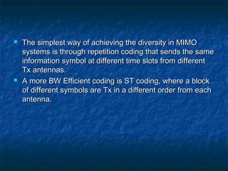 



The simplest way of achieving the diversity in MIMO
systems is through repetition coding that sends the same
information symbol at different time slots from different
Tx antennas.
A more BW Efficient coding is ST coding, where a block
of different symbols are Tx in a different order from each
antenna.

 