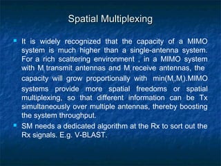 Spatial Multiplexing




It is widely recognized that the capacity of a MIMO
system is much higher than a single-antenna system.
For a rich scattering environment , in a MIMO system
with Mt transmit antennas and Mr receive antennas, the
capacity will grow proportionally with min(Mt,Mr).MIMO
systems provide more spatial freedoms or spatial
multiplexing, so that different information can be Tx
simultaneously over multiple antennas, thereby boosting
the system throughput.
SM needs a dedicated algorithm at the Rx to sort out the
Rx signals. E.g. V-BLAST.

 