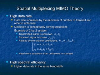 Spatial Multiplexing MIMO Theory


High data rate




Data rate increases by the minimum of number of transmit and
receive antennas
Detection is conceptually solving equations
Example of 2-by-2 system:




Transmitted signal is unknown, x1 , x2
Received signal is known, y1 , y2
Related by the channel coefficients, h11 , h12 , h21 , h22

 y1 = h11x1 + h12 x2

 y2 = h21x1 + h22 x2





Need more equations than unknowns to succeed

High spectral efficiency


Higher data rate in the same bandwidth

 