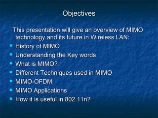 Objectives
This presentation will give an overview of MIMO
technology and its future in Wireless LAN:
 History of MIMO
 Understanding the Key words
 What is MIMO?
 Different Techniques used in MIMO
 MIMO-OFDM
 MIMO Applications
 How it is useful in 802.11n?

 