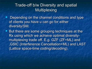 Trade-off b/w Diversity and spatial
Multiplexing




Depending on the channel conditions and type
of clients you have u can go for either
diversity/SM.
But there are some grouping techniques at the
Rx using which we achieve optimal diversitymultiplexing trade off. E.g. GZF (ZF+ML) and
,GSIC (Interference Cancellation+ML) and LAST
(Lattice space-time coding/decoding).

 