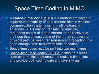 Space Time Coding in MIMO





A space–time code (STC) is a method employed to
improve the reliability of data transmission in wireless
communication systems using multiple transmit
antennas. STCs rely on transmitting multiple,
redundant copies of a data stream to the receiver in
the hope that at least some of them may survive the
physical path between transmission and reception in a
good enough state to allow reliable decoding.
Space time codes may be split into two main types:
Space–time trellis codes (STTCs) distribute a trellis
code over multiple antennas and multiple time-slots
and provide both coding gain and diversity gain.

 