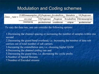 Modulation and Coding schemes

To vary the data rate, one can consider the following options:
1.Decreasing the channel spacing or increasing the number of samples within one
second
2.Decreasing the guard band overhead, i.e. increasing the number of data sub
carriers out of total number of sub carriers.
3.Increasing the constellation size, i.e. choosing higher QAM
4.Decreasing the channel coding rate and
5.Decreasing the guard time, i.e. decreasing the cyclic prefix
6.Number of Spatial Streams
7.Number of Encoded streams

 