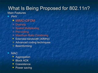 What Is Being Proposed for 802.11n?

Main Features
 PHY












MIMO-OFDM

Diversity
Spatial Multiplexing
Pre-coding
Maximum Ratio Combining

Extended bandwidth (40MHz)

Advanced coding techniques
Beamforming

MAC
 Aggregation
 Block ACK
 Coexistence
 Power saving

 