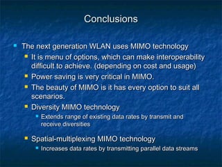 Conclusions


The next generation WLAN uses MIMO technology
 It is menu of options, which can make interoperability
difficult to achieve. (depending on cost and usage)
 Power saving is very critical in MIMO.
 The beauty of MIMO is it has every option to suit all
scenarios.
 Diversity MIMO technology




Extends range of existing data rates by transmit and
receive diversities

Spatial-multiplexing MIMO technology


Increases data rates by transmitting parallel data streams

 