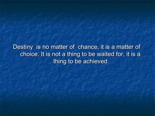 Destiny is no matter of chance, it is a matter of
choice. It is not a thing to be waited for, it is a
thing to be achieved

 