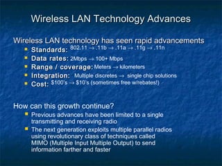 Wireless LAN Technology Advances
Wireless LAN technology has seen rapid advancements






Standards: 802.11 → .11b → .11a → .11g → .11n
Data rates: 2Mbps → 100+ Mbps
Range / coverage: Meters → kilometers
Integration: Multiple discretes → single chip solutions
Cost: $100’s → $10’s (sometimes free w/rebates!)

How can this growth continue?

 Previous advances have been limited to a single


transmitting and receiving radio
The next generation exploits multiple parallel radios
using revolutionary class of techniques called
MIMO (Multiple Input Multiple Output) to send
information farther and faster

 