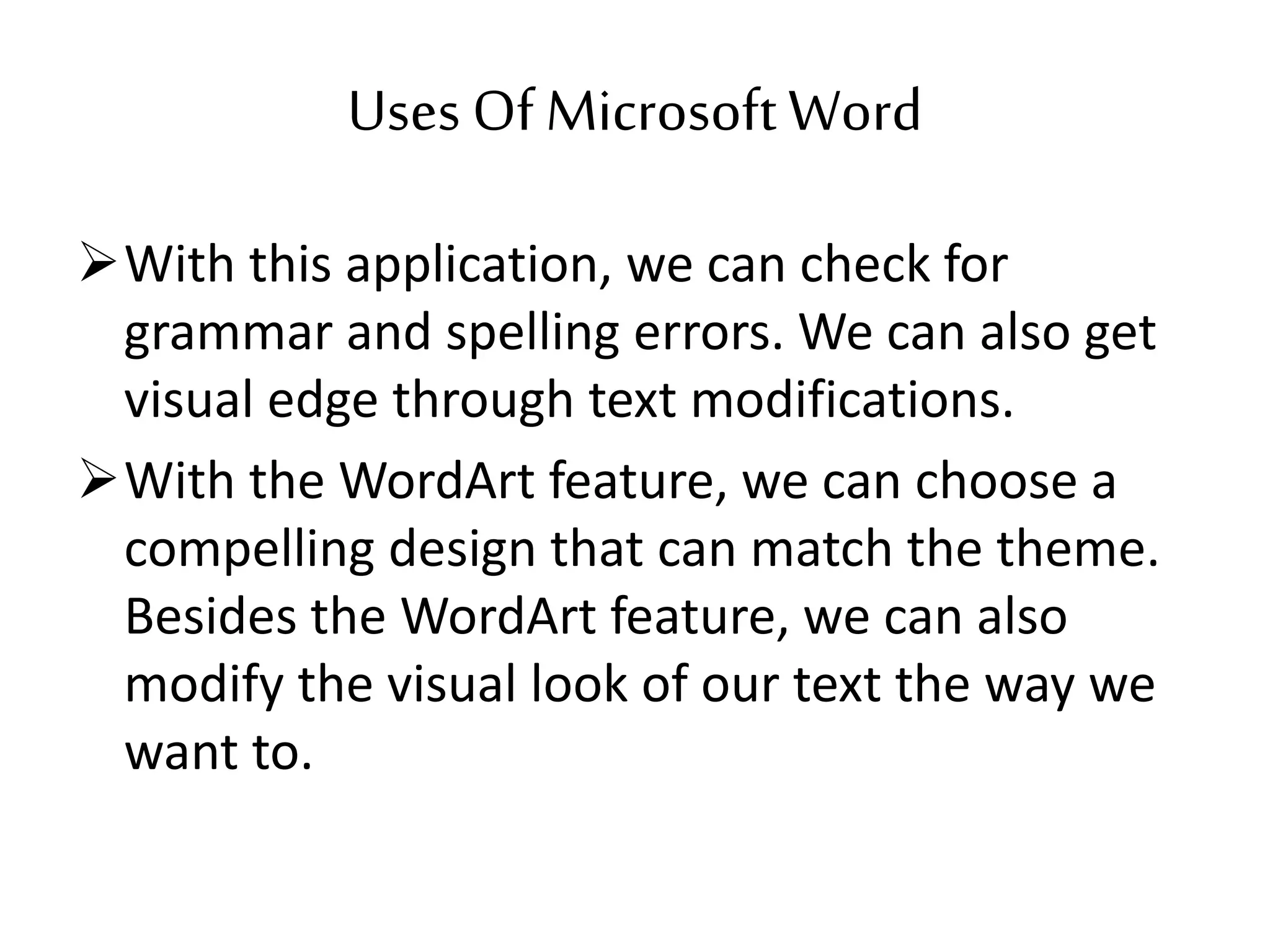 Uses Of MicrosoftWord
With this application, we can check for
grammar and spelling errors. We can also get
visual edge through text modifications.
With the WordArt feature, we can choose a
compelling design that can match the theme.
Besides the WordArt feature, we can also
modify the visual look of our text the way we
want to.
 