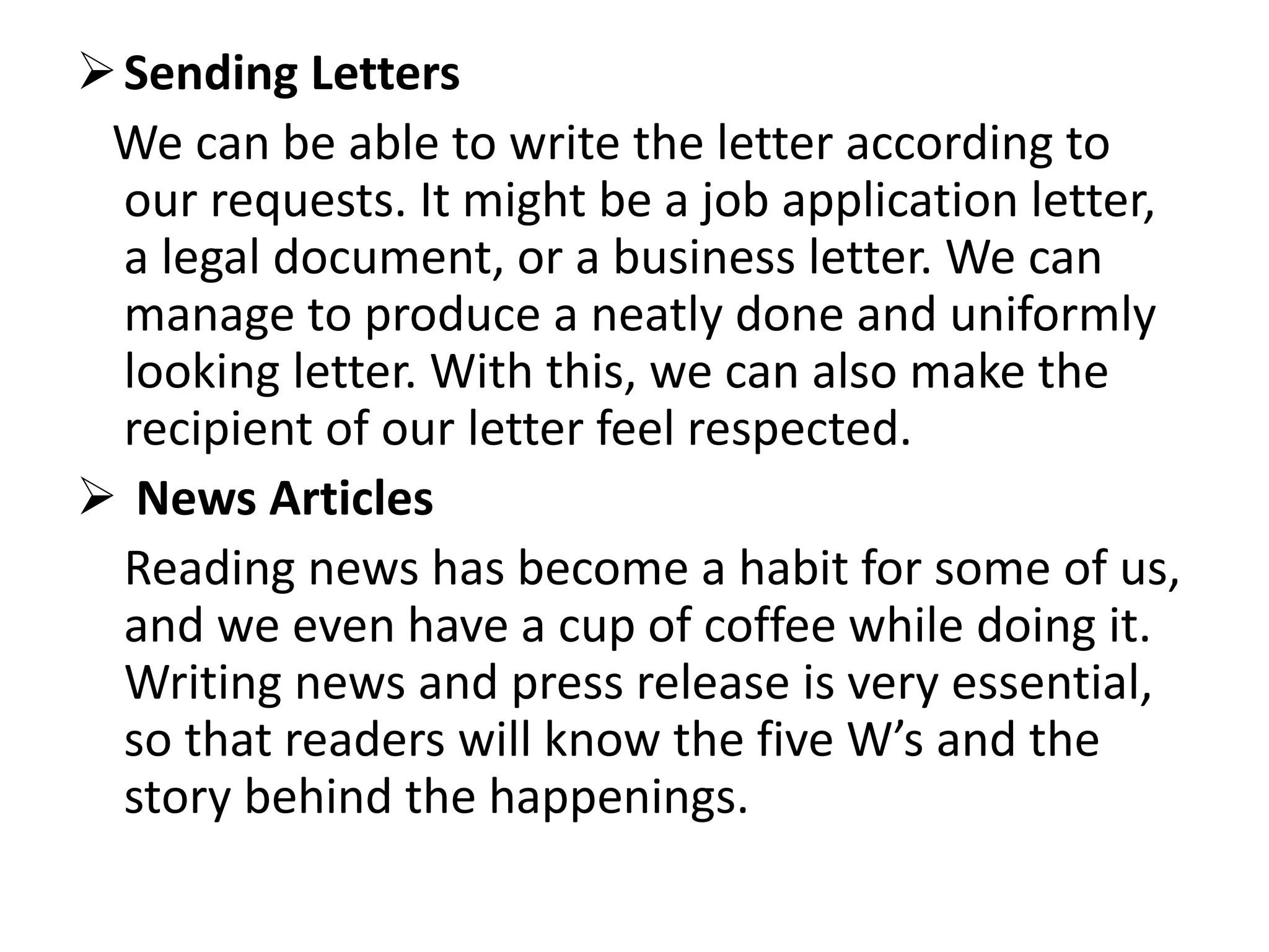 Sending Letters
We can be able to write the letter according to
our requests. It might be a job application letter,
a legal document, or a business letter. We can
manage to produce a neatly done and uniformly
looking letter. With this, we can also make the
recipient of our letter feel respected.
 News Articles
Reading news has become a habit for some of us,
and we even have a cup of coffee while doing it.
Writing news and press release is very essential,
so that readers will know the five W’s and the
story behind the happenings.
 