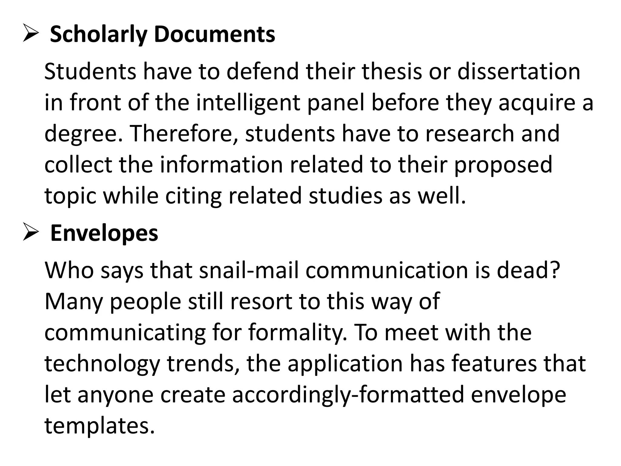  Scholarly Documents
Students have to defend their thesis or dissertation
in front of the intelligent panel before they acquire a
degree. Therefore, students have to research and
collect the information related to their proposed
topic while citing related studies as well.
 Envelopes
Who says that snail-mail communication is dead?
Many people still resort to this way of
communicating for formality. To meet with the
technology trends, the application has features that
let anyone create accordingly-formatted envelope
templates.
 