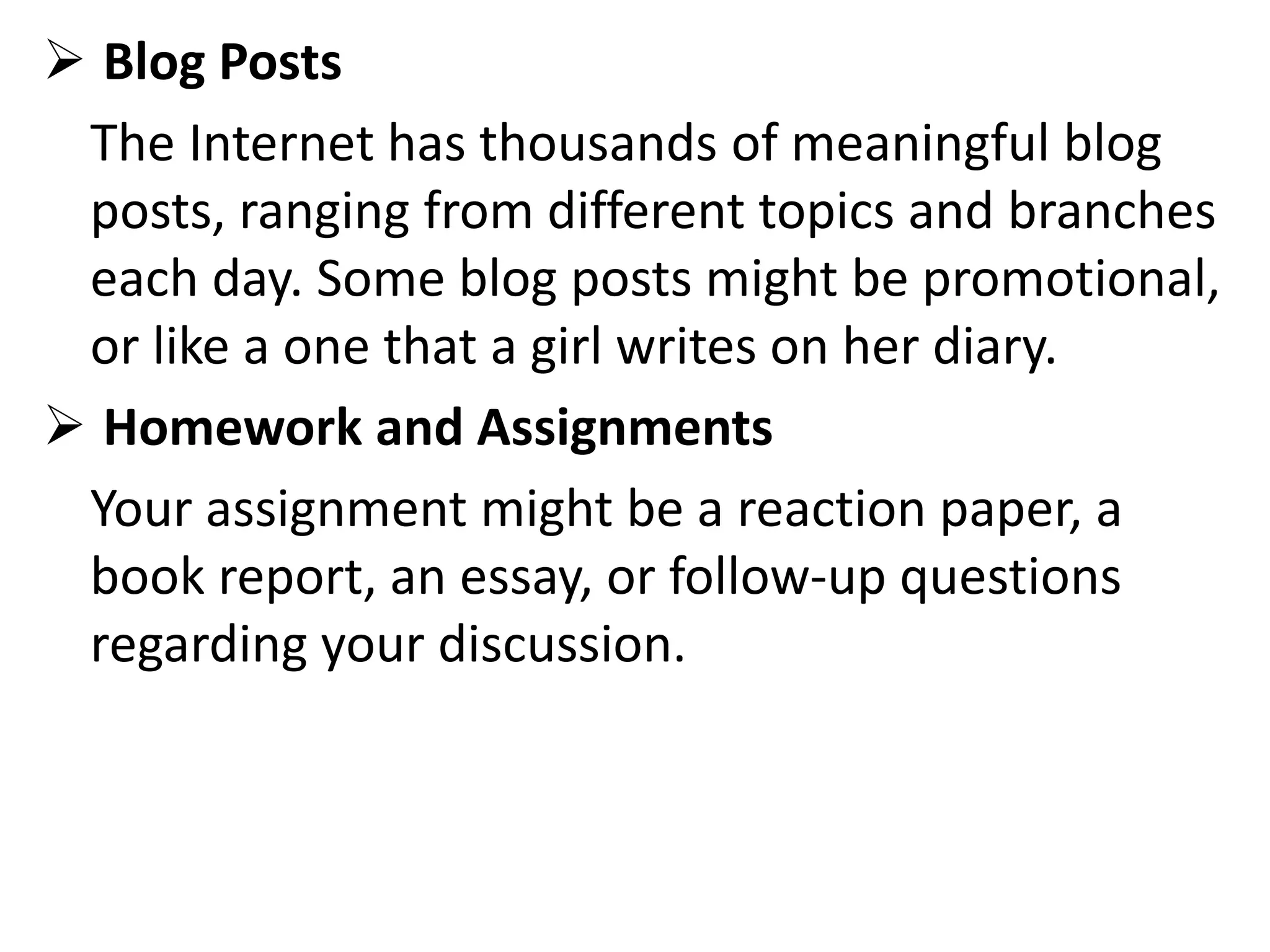  Blog Posts
The Internet has thousands of meaningful blog
posts, ranging from different topics and branches
each day. Some blog posts might be promotional,
or like a one that a girl writes on her diary.
 Homework and Assignments
Your assignment might be a reaction paper, a
book report, an essay, or follow-up questions
regarding your discussion.
 
