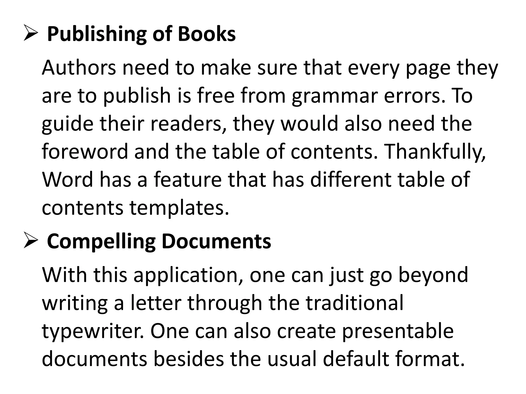  Publishing of Books
Authors need to make sure that every page they
are to publish is free from grammar errors. To
guide their readers, they would also need the
foreword and the table of contents. Thankfully,
Word has a feature that has different table of
contents templates.
 Compelling Documents
With this application, one can just go beyond
writing a letter through the traditional
typewriter. One can also create presentable
documents besides the usual default format.
 
