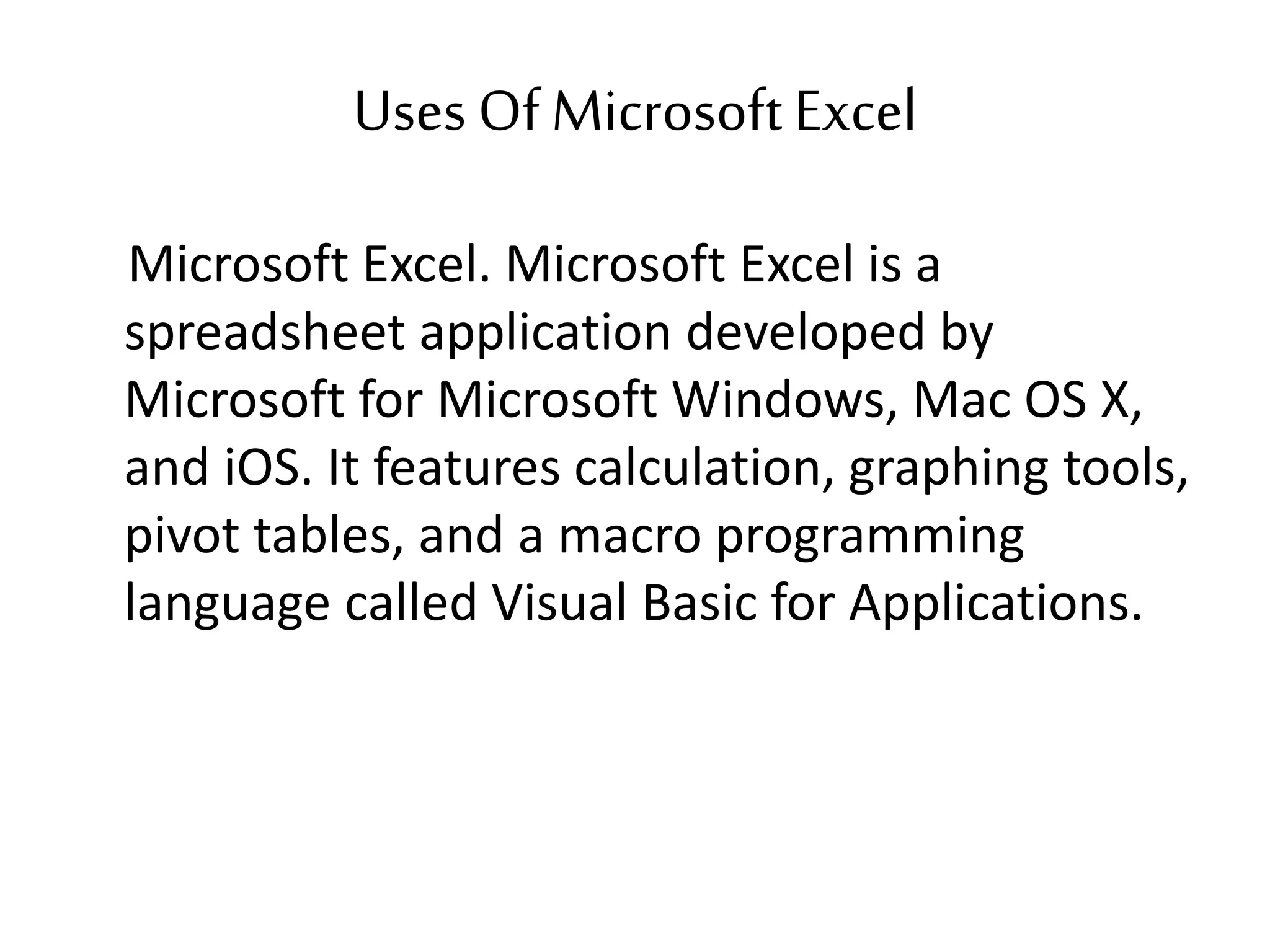 Uses Of MicrosoftExcel
Microsoft Excel. Microsoft Excel is a
spreadsheet application developed by
Microsoft for Microsoft Windows, Mac OS X,
and iOS. It features calculation, graphing tools,
pivot tables, and a macro programming
language called Visual Basic for Applications.
 
