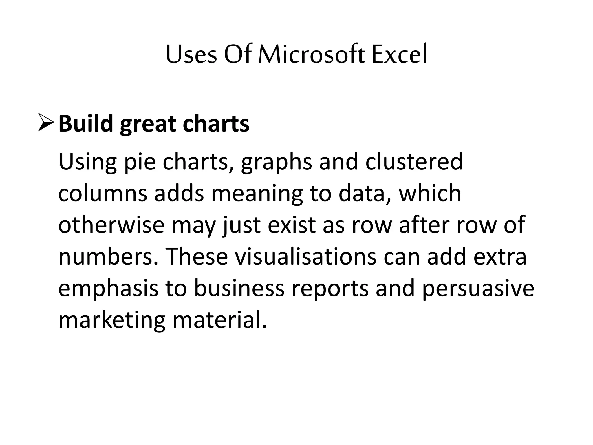 Uses Of MicrosoftExcel
Build great charts
Using pie charts, graphs and clustered
columns adds meaning to data, which
otherwise may just exist as row after row of
numbers. These visualisations can add extra
emphasis to business reports and persuasive
marketing material.
 