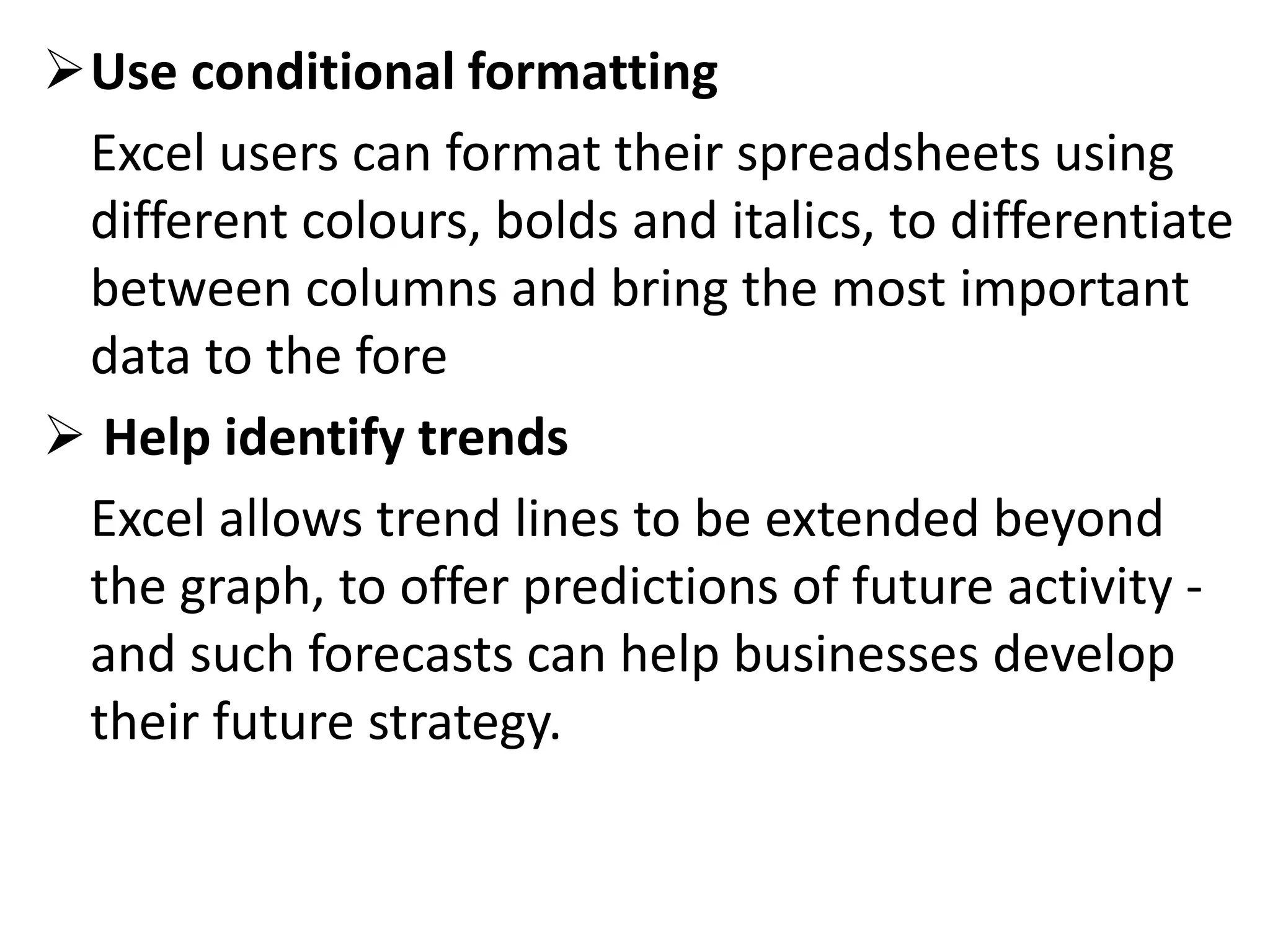 Use conditional formatting
Excel users can format their spreadsheets using
different colours, bolds and italics, to differentiate
between columns and bring the most important
data to the fore
 Help identify trends
Excel allows trend lines to be extended beyond
the graph, to offer predictions of future activity -
and such forecasts can help businesses develop
their future strategy.
 