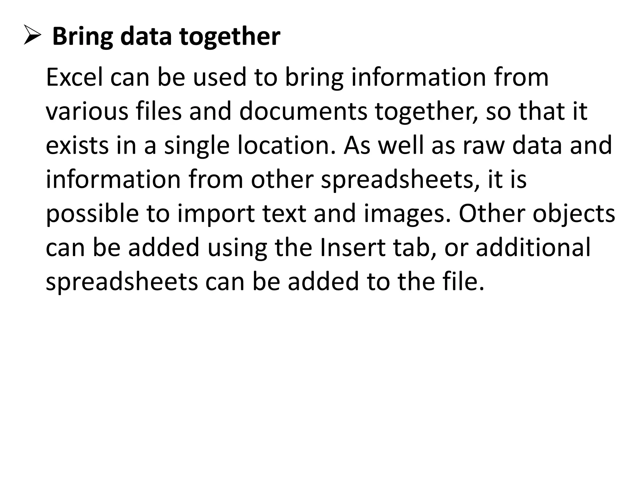  Bring data together
Excel can be used to bring information from
various files and documents together, so that it
exists in a single location. As well as raw data and
information from other spreadsheets, it is
possible to import text and images. Other objects
can be added using the Insert tab, or additional
spreadsheets can be added to the file.
 