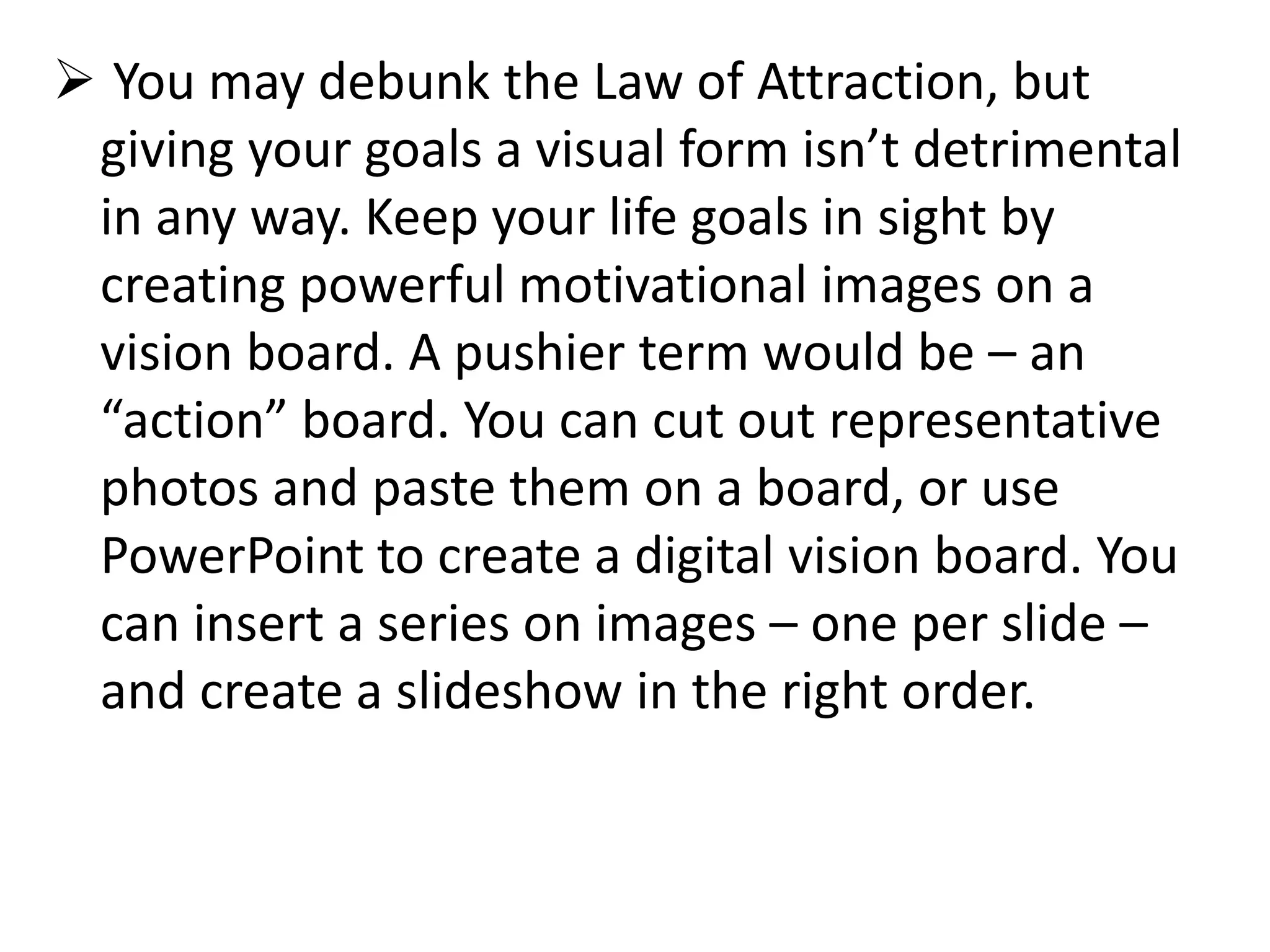  You may debunk the Law of Attraction, but
giving your goals a visual form isn’t detrimental
in any way. Keep your life goals in sight by
creating powerful motivational images on a
vision board. A pushier term would be – an
“action” board. You can cut out representative
photos and paste them on a board, or use
PowerPoint to create a digital vision board. You
can insert a series on images – one per slide –
and create a slideshow in the right order.
 