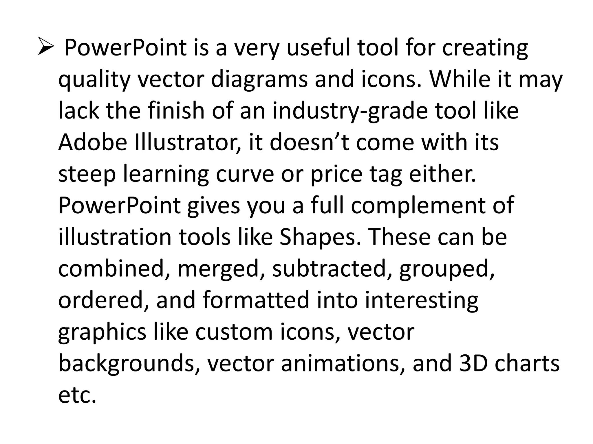  PowerPoint is a very useful tool for creating
quality vector diagrams and icons. While it may
lack the finish of an industry-grade tool like
Adobe Illustrator, it doesn’t come with its
steep learning curve or price tag either.
PowerPoint gives you a full complement of
illustration tools like Shapes. These can be
combined, merged, subtracted, grouped,
ordered, and formatted into interesting
graphics like custom icons, vector
backgrounds, vector animations, and 3D charts
etc.
 