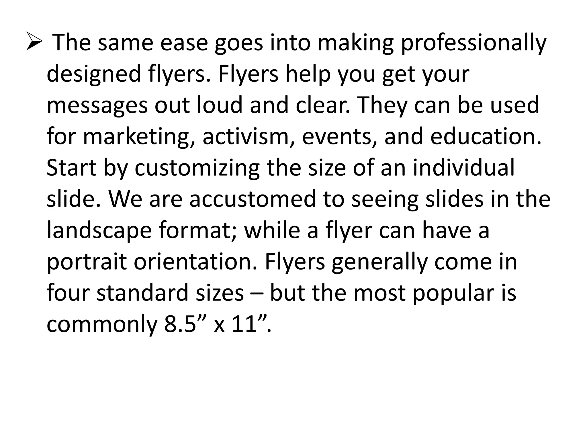  The same ease goes into making professionally
designed flyers. Flyers help you get your
messages out loud and clear. They can be used
for marketing, activism, events, and education.
Start by customizing the size of an individual
slide. We are accustomed to seeing slides in the
landscape format; while a flyer can have a
portrait orientation. Flyers generally come in
four standard sizes – but the most popular is
commonly 8.5” x 11”.
 
