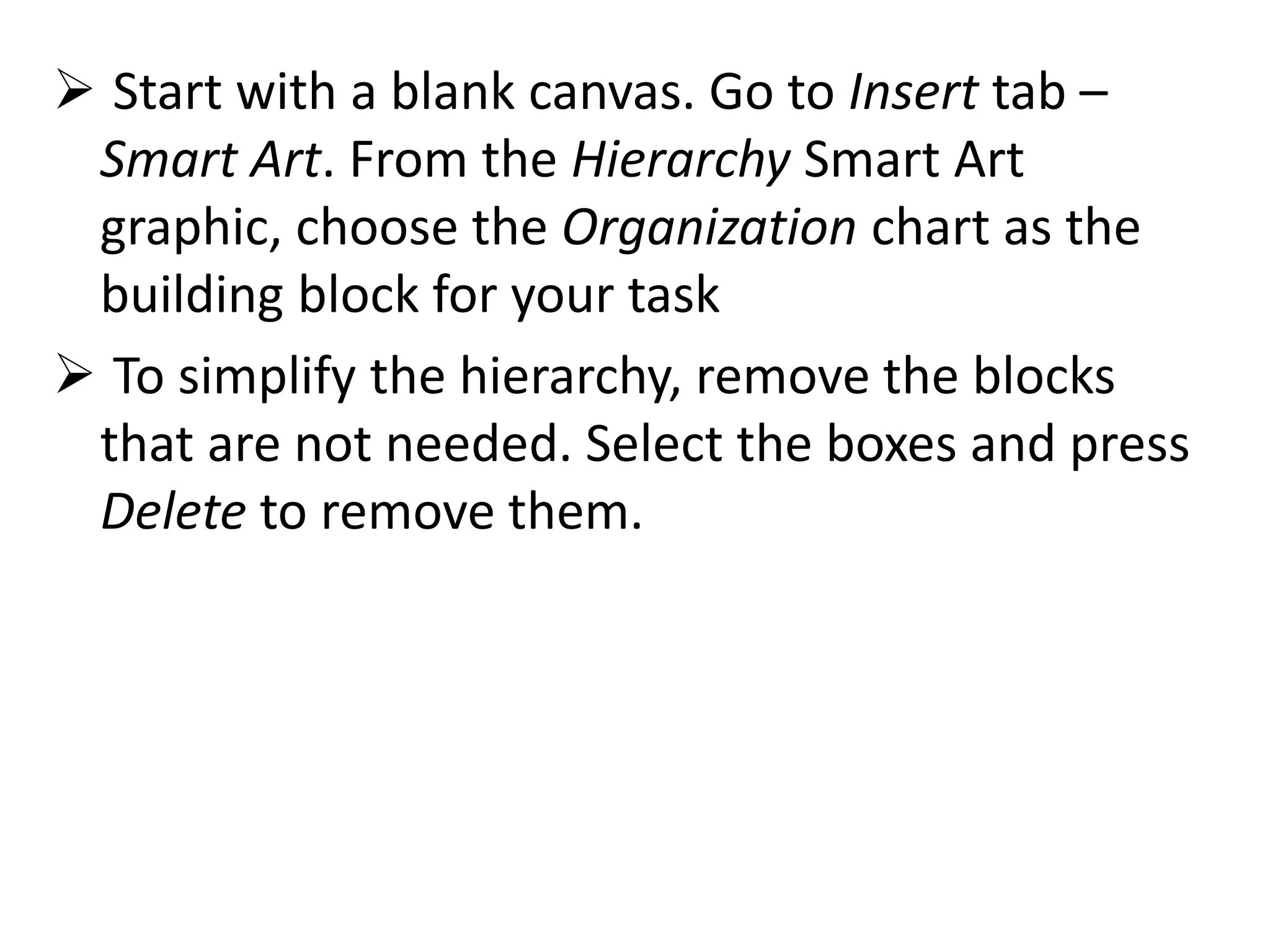  Start with a blank canvas. Go to Insert tab –
Smart Art. From the Hierarchy Smart Art
graphic, choose the Organization chart as the
building block for your task
 To simplify the hierarchy, remove the blocks
that are not needed. Select the boxes and press
Delete to remove them.
 