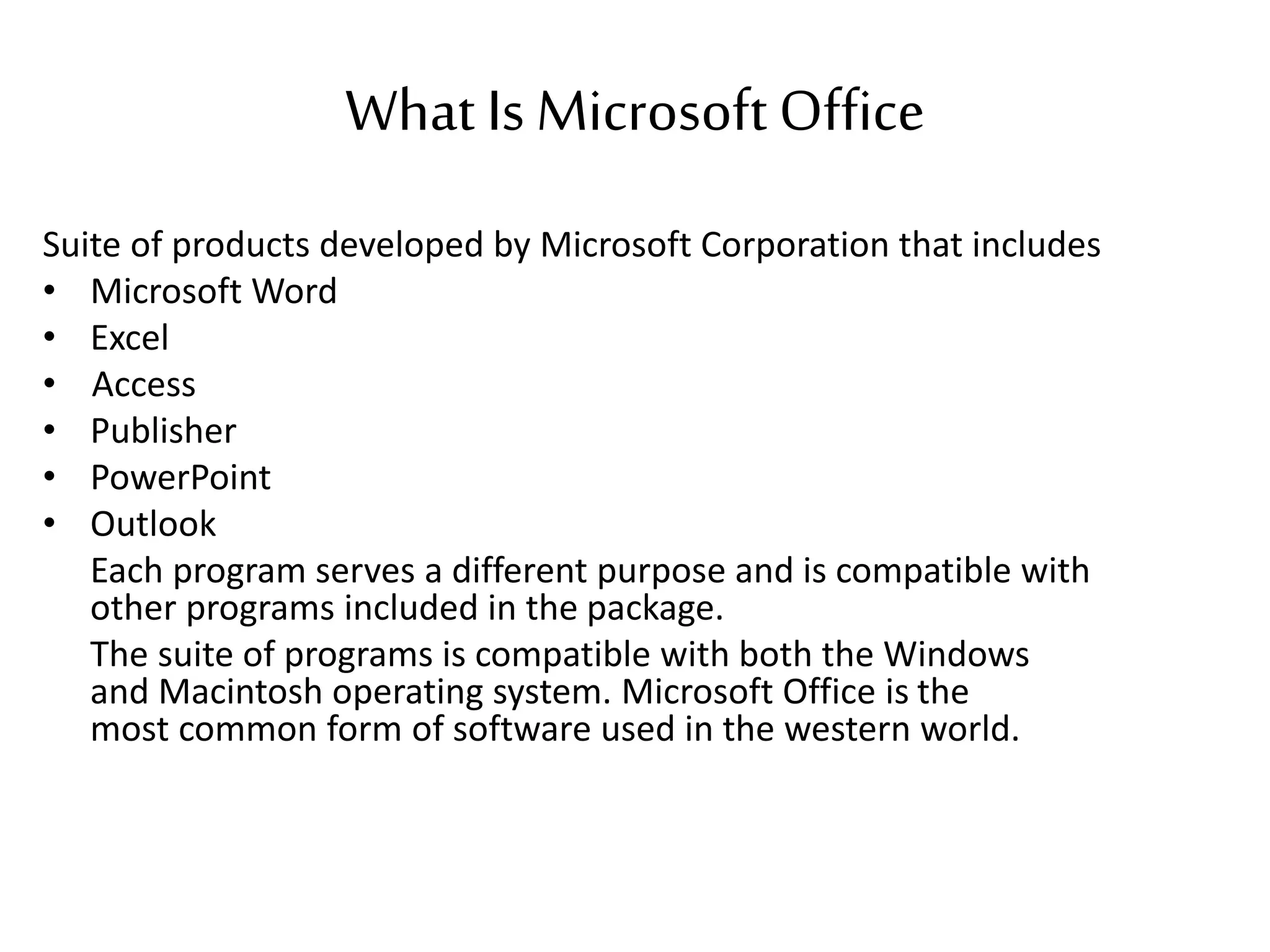 What Is MicrosoftOffice
Suite of products developed by Microsoft Corporation that includes
• Microsoft Word
• Excel
• Access
• Publisher
• PowerPoint
• Outlook
Each program serves a different purpose and is compatible with
other programs included in the package.
The suite of programs is compatible with both the Windows
and Macintosh operating system. Microsoft Office is the
most common form of software used in the western world.
 