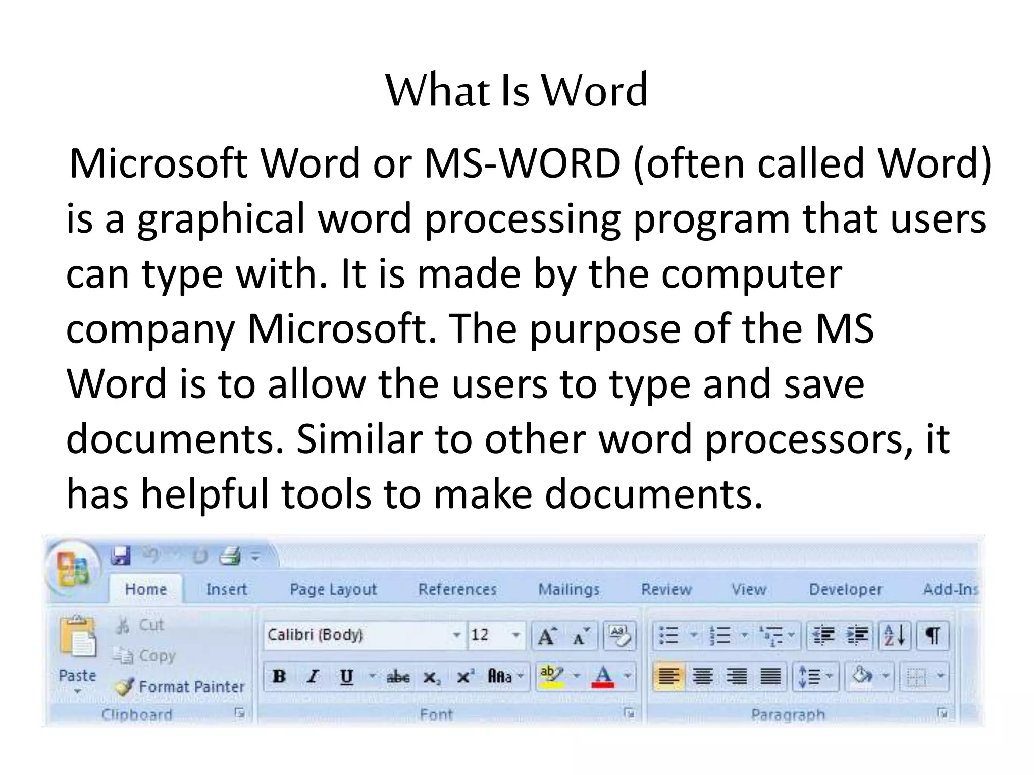 What Is Word
Microsoft Word or MS-WORD (often called Word)
is a graphical word processing program that users
can type with. It is made by the computer
company Microsoft. The purpose of the MS
Word is to allow the users to type and save
documents. Similar to other word processors, it
has helpful tools to make documents.
 