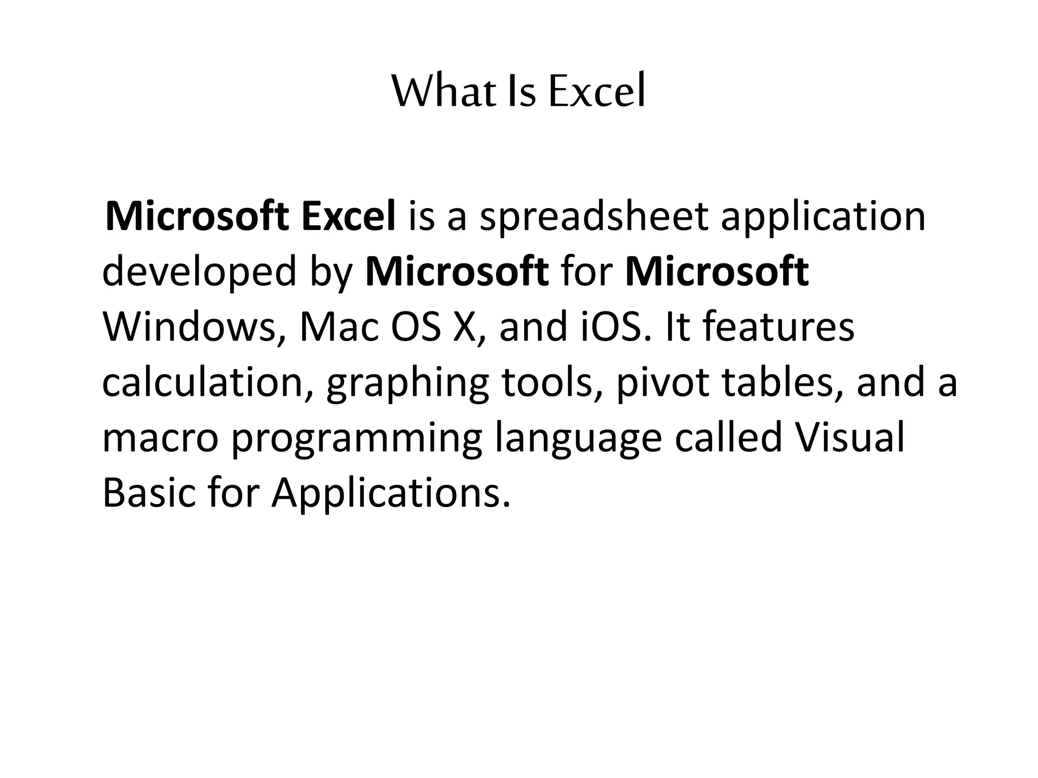 What Is Excel
Microsoft Excel is a spreadsheet application
developed by Microsoft for Microsoft
Windows, Mac OS X, and iOS. It features
calculation, graphing tools, pivot tables, and a
macro programming language called Visual
Basic for Applications.
 