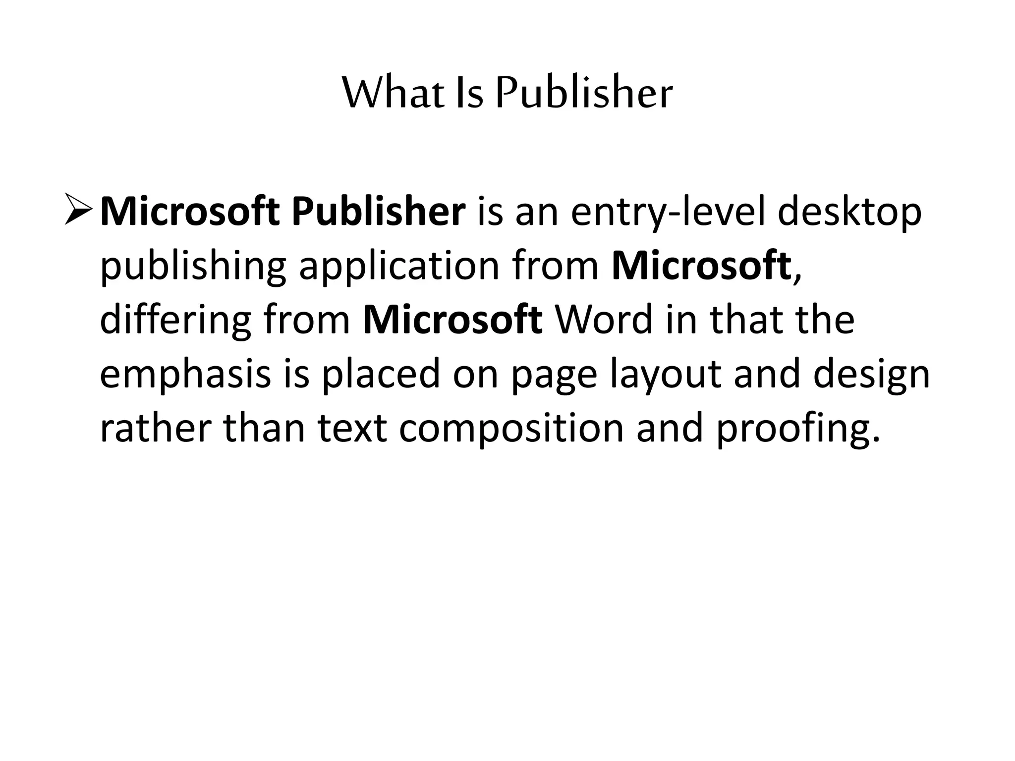 What Is Publisher
Microsoft Publisher is an entry-level desktop
publishing application from Microsoft,
differing from Microsoft Word in that the
emphasis is placed on page layout and design
rather than text composition and proofing.
 