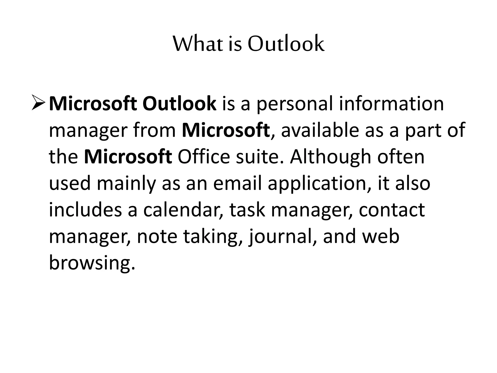 What is Outlook
Microsoft Outlook is a personal information
manager from Microsoft, available as a part of
the Microsoft Office suite. Although often
used mainly as an email application, it also
includes a calendar, task manager, contact
manager, note taking, journal, and web
browsing.
 