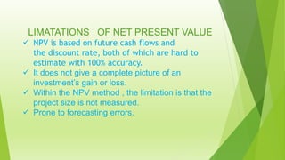 LIMATATIONS OF NET PRESENT VALUE
 NPV is based on future cash flows and
the discount rate, both of which are hard to
estimate with 100% accuracy.
 It does not give a complete picture of an
investment’s gain or loss.
 Within the NPV method , the limitation is that the
project size is not measured.
 Prone to forecasting errors.
 
