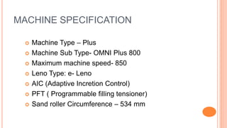 MACHINE SPECIFICATION
 Machine Type – Plus
 Machine Sub Type- OMNI Plus 800
 Maximum machine speed- 850
 Leno Type: e- Leno
 AIC (Adaptive Incretion Control)
 PFT ( Programmable filling tensioner)
 Sand roller Circumference – 534 mm
 