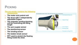 PICKING
The pre-winder contains the following
components:
 The motor and control unit
 The drum with 7 independently
adjustable fingers
 The magnetic winding blocking
unit for controlling the filling
length
 The yarn-supply sensor
 The positioning sensor
 The winding sensor
 The bobbin break sensor
 PFT used to stretch the floating
filling inside the shed.
 