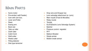 MAIN PARTS
 Sumo motor
 Pre-winder( weft Feeder)
 Cam with cam box.
 Lever and Puller.
 Reed.
 Easing arm
 Back rest
 Take up roller
 Cloth roller
 Catch Cord
 Weft cutter
 Waste cutter
 Filling detector
 Disk type tensioner
 Drop wire and Dropper bar.
 Leno selvedge attachment (e- Leno)
 Main nozzle (Fixed & Movable)
 Relay nozzle
 Temple
 ELSY(Electric Leno Selvedge System)
 Batcher
 Pressure control regulator
 PFT
 Balloon Breaker
 Waste winder
 Bobbin break sensor
 