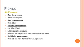 PICKING
Air Pressure:
 Main line pressure
 7 to 9 Bar Required
 Main valve pressure
 Up to 6 Bar
 Auxiliary valve pressure
 5 to 6 Bar (Fixed)
 Left relay valve pressure
 Up to 5.5 Bar (Depends on Weft yarn Count & M/C RPM)
 Right Relay valve pressure
 Up to 0.5 Bar more than left relay valve pressure
 