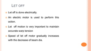 LET OFF
 Let off is done electrically.
 An electric motor is used to perform this
action.
 Let off motion is very important to maintain
accurate warp tension
 Speed of let off motor gradually increases
with the decrease of beam dia.
 