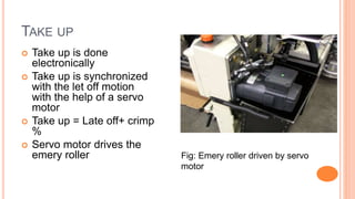TAKE UP
 Take up is done
electronically
 Take up is synchronized
with the let off motion
with the help of a servo
motor
 Take up = Late off+ crimp
%
 Servo motor drives the
emery roller Fig: Emery roller driven by servo
motor
 