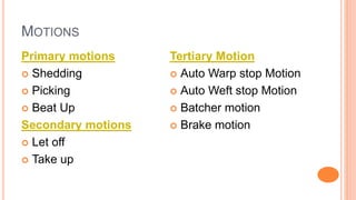 MOTIONS
Primary motions
 Shedding
 Picking
 Beat Up
Secondary motions
 Let off
 Take up
Tertiary Motion
 Auto Warp stop Motion
 Auto Weft stop Motion
 Batcher motion
 Brake motion
 