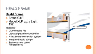 HEALD FRAME
Heald Frame
 Brand GTP
 Model XLF extra Light
152
Features:
 Glued heddle rod
 Light weight Aluminium profile
 R-flex corner connection system
 Integrated heald dumper
 Stainless steel corner
reinforcement.
Xtra Light Frame 152
 