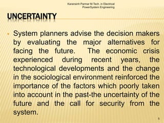 UNCERTAINTY
 System planners advise the decision makers
by evaluating the major alternatives for
facing the future. The economic crisis
experienced during recent years, the
technological developments and the change
in the sociological environment reinforced the
importance of the factors which poorly taken
into account in the past-the uncertainty of the
future and the call for security from the
system.
Karansinh Parmar M.Tech. in Electrical
PowerSystem Engineering
5
 