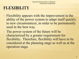 FLEXIBILITY
 Flexibility appears with the improvement in the
ability of the power system to adapt itself quickly
to new circumstances, in order to be permanently
used in the best way.
 The power system of the future will be
characterized by a greater requirement for
flexibility. Therefore, flexibility will have to be
considered at the planning stage as well as at the
operation stage.
Karansinh Parmar M.Tech. in Electrical
PowerSystem Engineering
6
 