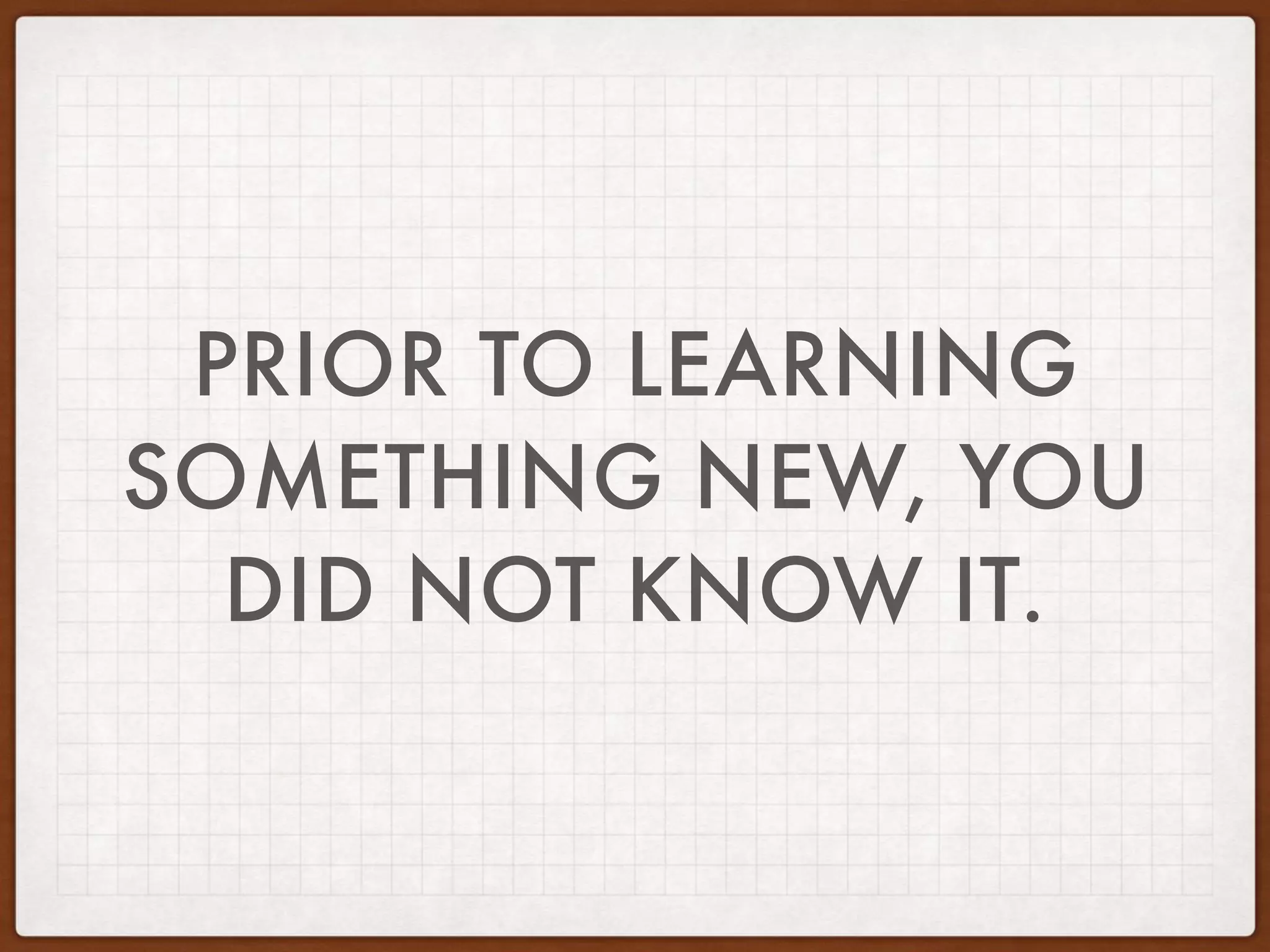 PRIOR TO LEARNING
SOMETHING NEW, YOU
DID NOT KNOW IT.
 