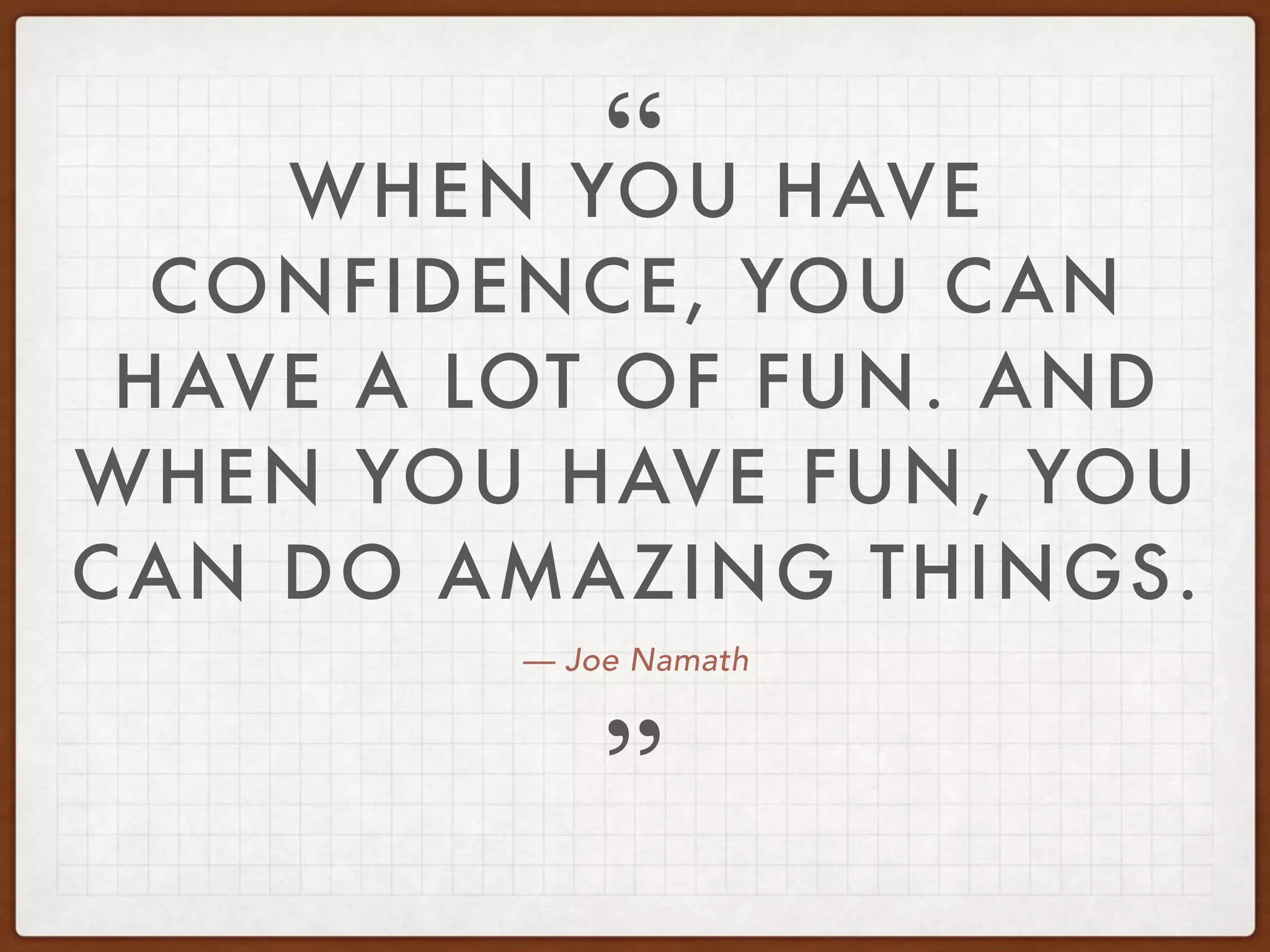 — Joe Namath
WHEN YOU HAVE
CONFIDENCE, YOU CAN
HAVE A LOT OF FUN. AND
WHEN YOU HAVE FUN, YOU
CAN DO AMAZING THINGS.
”
“
 